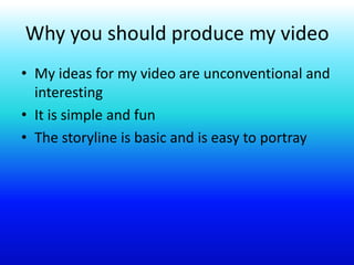 Why you should produce my video
• My ideas for my video are unconventional and
interesting
• It is simple and fun
• The storyline is basic and is easy to portray
 