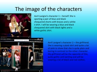 The image of the characters
Avril Lavigne’s character 1 – herself. She is
sporting a pair of blue and black
chequered shorts with braces and a white
t-shirt. I will be wearing a blue and black
chequered skirt with black tights and a
white gothic shirt.
Avril Lavigne’s character 2 – the girlfriend.
She is wearing a plaid skirt and quite a lot
of pink to show that she is quite plain and
boring in contrast to the other character.
My girlfriend will be the opposite of this,
quite gothic and exciting and will be
wearing a lot of black and red clothes.
 