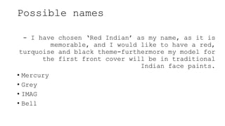 Possible names
- I have chosen ‘Red Indian’ as my name, as it is
memorable, and I would like to have a red,
turquoise and black theme-furthermore my model for
the first front cover will be in traditional
Indian face paints.
• Mercury
• Grey
• IMAG
• Bell
 