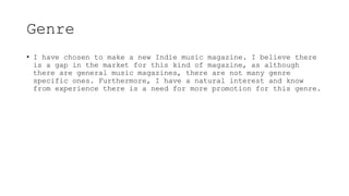 Genre
• I have chosen to make a new Indie music magazine. I believe there
is a gap in the market for this kind of magazine, as although
there are general music magazines, there are not many genre
specific ones. Furthermore, I have a natural interest and know
from experience there is a need for more promotion for this genre.
 