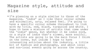 Magazine style, attitude and
size
• I’m planning on a style similar to those of the
magazine, ‘indie’ as I like their colour scheme
and minimalist, arty, relaxed feel. I’m going to
have a specific colour scheme throughout to link
with my title, red, black, turquoise and white. I
hope to have a mixture of artists that come under
the ‘indie’ genre, but whether it be indie rock,
or a style of indie that’s slower, more soulful.
The artists are going to be the main focus I think
on the cover, but inside I hope to have
interesting articles about the industry, a little
bit of fashion and photography, and about local
and non-local events going on across the country.
 