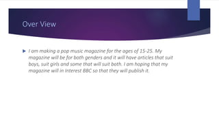 Over View
 I am making a pop music magazine for the ages of 15-25. My
magazine will be for both genders and it will have articles that suit
boys, suit girls and some that will suit both. I am hoping that my
magazine will in Interest BBC so that they will publish it.
 