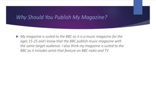 Why Should You Publish My Magazine?
 My magazine is suited to the BBC as it is a music magazine for the
ages 15-25 and I know that the BBC publish music magazine with
the same target audience. I also think my magazine is suited to the
BBC as it includes artist that feature on BBC radio and TV.
 