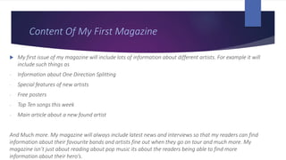 Content Of My First Magazine
 My first issue of my magazine will include lots of information about different artists. For example it will
include such things as
- Information about One Direction Splitting
- Special features of new artists
- Free posters
- Top Ten songs this week
- Main article about a new found artist
And Much more. My magazine will always include latest news and interviews so that my readers can find
information about their favourite bands and artists fine out when they go on tour and much more. My
magazine isn’t just about reading about pop music its about the readers being able to find more
information about their hero’s.
 