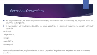 Genre And Conventions
 My magazine will be a pop music magazine as from looking around there arent actually many pop magazines about and i
would like to change that.
 In my magazine i will include conventions that you would typically see in a pop music magazine, For example i will incude
things like
- bold font
- bright colours
- images
- rule of three
- route of eye
I will use all of these so that people will be able to see its a pop music magazine when they see it in a store or on a shelf
anywhere.
 