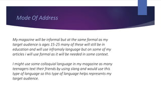Mode Of Address
My magazine will be informal but at the same formal as my
target audience is ages 15-25 many of these will still be in
education and will use infromaly language but on some of my
articles i will use formal as it will be needed in some context.
I might use some colloquial language in my magazine as many
teenagers text their friends by using slang and would use this
type of language so this type of language helps represents my
target audience.
 
