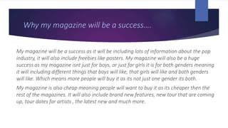 Why my magazine will be a success….
My magazine will be a success as it will be including lots of information about the pop
industry, it will also include freebies like posters. My magazine will also be a huge
success as my magazine isnt just for boys, or just for girls it is for both genders meaning
it will including different things that boys will like, that girls will like and both genders
will like. Which means more people will buy it as its not just one gender its both.
My magazine is also cheap meaning people will want to buy it as its cheaper then the
rest of the magazines. It will also include brand new features, new tour that are coming
up, tour dates for artists , the latest new and much more.
 
