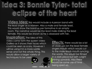 Video Idea: this would include a 4 person band with
 the lead singer as a women. Also a male and female lead.
 This would show the band as per formative in an empty
 room. The narrative would be the lead male stalking the lead
 female. This would be shown as he is obsessed with her.
Inspiration: The idea of this
video came form the queen video
Galileo as it shows their faces which   Effects: there would be a lot
could be seen as scary. However I       of close ups ion the lead female
will be using it in a more subtle       singers mouth which would cut
sense and not the whole thing. This     to the male leads mouth syncing
would allow a larger variety of         the words. This would be filmed
techniques to be used.                  in a dark place but with a light
                                        shining upwards. Also there
                                        would be some use of time
                                        being sped up.
 