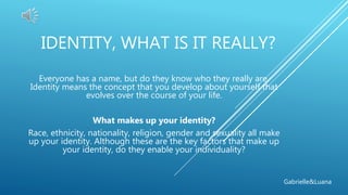 IDENTITY, WHAT IS IT REALLY?
Everyone has a name, but do they know who they really are.
Identity means the concept that you develop about yourself that
evolves over the course of your life.
What makes up your identity?
Race, ethnicity, nationality, religion, gender and sexuality all make
up your identity. Although these are the key factors that make up
your identity, do they enable your individuality?
Gabrielle&Luana
 