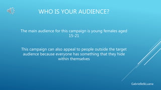 WHO IS YOUR AUDIENCE?
The main audience for this campaign is young females aged
15-21
This campaign can also appeal to people outside the target
audience because everyone has something that they hide
within themselves
Gabrielle&Luana
 