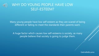 WHY DO YOUNG PEOPLE HAVE LOW
SELF-ESTEEM?
Many young people have low self esteem as they are scared of being
different or failing to meet the standards their parents want.
A huge factor which causes low self-esteems is society, as many
people believe that society is going to judge them.
Gabrielle&Luana
 