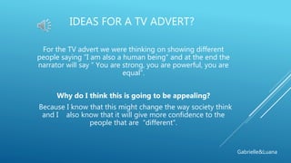 IDEAS FOR A TV ADVERT?
For the TV advert we were thinking on showing different
people saying “I am also a human being“ and at the end the
narrator will say “ You are strong, you are powerful, you are
equal”.
Why do I think this is going to be appealing?
Because I know that this might change the way society think
and I also know that it will give more confidence to the
people that are “different”.
Gabrielle&Luana
 
