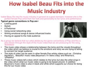 Isabel Beau fits into the music industry in general at a good standard, however she is the 
perfect female Pop artist from her look and personality to her lyrics and performance 
Typical genre conventions in Pop are= 
• Looking good 
• Stylish 
• A Performer 
• Using social networking sites 
• Writing emotional songs & dance influenced tracks 
• Having an appeal to the male audience 
As a group we believe that our artist abides by the genre conventions of Pop and this is 
also shown through the style of the music video that we are producing for the song, 
'Battlefield’ 
• The music video shows a relationship between the lyrics and the visuals throughout 
the video which we believe is crucial to the emotions and story we are trying to telling 
to connect her target audience 
• The style of video can be seen in other female Pop artists videos such as : Christina 
Aguilera’s , ‘Beautiful’ music video,Beyonce’s ‘If I were a Boy’ and Rihanna’s, 
‘Unfaithful’ 
• These music videos tell a story which relates to the lyrics but also the artist sings in 
the video which what our music video is going to be based around. In addition 
Beyonce’s music video is also in black and white which supports our choice for doing 
this for our music video 
