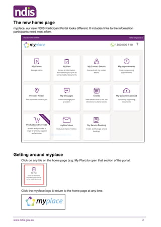 www.ndis.gov.au 2
The new home page
myplace, our new NDIS Participant Portal looks different. It includes links to the information
participants need most often.
Getting around myplace
Click on any tile on the home page (e.g. My Plan) to open that section of the portal.
Click the myplace logo to return to the home page at any time.
 