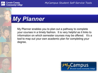 MyCampus Student Self-Service Tools




My Planner
 My Planner enables you to plan out a pathway to complete
 your courses in a timely fashion. It is very helpful as it links to
 information on which semester courses may be offered. It’s a
 tool to map out your own academic plan for completing your
 degree..
 