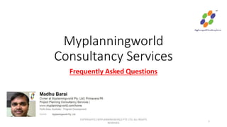 Myplanningworld
Consultancy Services
Frequently Asked Questions
COPYRIGHT(C) MYPLANNINGWORLD PTY. LTD. ALL RIGHTS
RESERVED
1
 