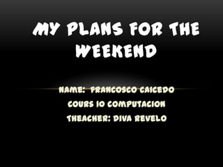 MY PLANS FOR THE
    WEEKEND
  Name: francosco caicedo
   Cours 10 computacion
   Theacher: diva revelo
 