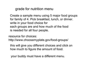 grade for nutrition menu
Create a sample menu using 5 major food groups
for family of 4. Pick breakfast, lunch, or dinner.
write in your food choice for
each groups are and how much of the food
is needed for all four people.
resource for choices:
http://www.choosemyplate.gov/food-groups/
this will give you different choices and click on
how much to figure the amount of food.
your buddy must have a different menu.

 