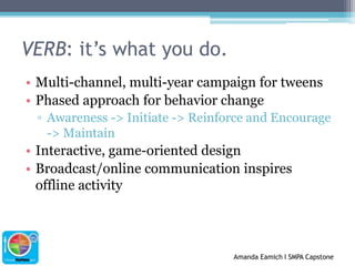 VERB: it’s what you do.Multi-channel, multi-year campaign for tweensPhased approach for behavior changeAwareness -> Initiate -> Reinforce and Encourage -> MaintainInteractive, game-oriented designBroadcast/online communication inspires offline activity