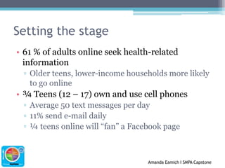 Setting the stage61 % of adults online seek health-related informationOlder teens, lower-income households more likely to go online¾ Teens (12 – 17) own and use cell phonesAverage 50 text messages per day11% send e-mail daily¼ teens online will “fan” a Facebook page