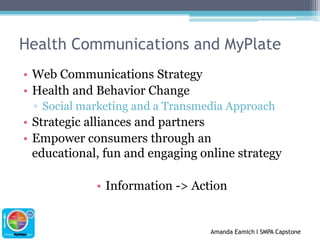 Health Communications and MyPlateWeb Communications StrategyHealth and Behavior ChangeSocial marketing and a Transmedia ApproachStrategic alliances and partnersEmpower consumers through an educational, fun and engaging online strategyInformation -> Action