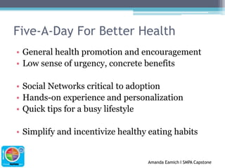 Five-A-Day For Better HealthGeneral health promotion and encouragementLow sense of urgency, concrete benefitsSocial Networks critical to adoptionHands-on experience and personalizationQuick tips for a busy lifestyleSimplify and incentivize healthy eating habits