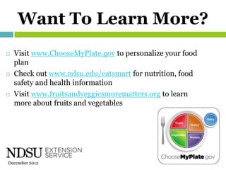 Want To Learn More?
   Visit www.ChooseMyPlate.gov to personalize your food
    plan
   Check out www.ndsu.edu/eatsmart for nutrition, food
    safety and health information
   Visit www.fruitsandveggiesmorematters.org to learn
    more about fruits and vegetables




December 2012
 