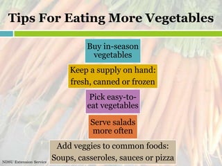 Tips For Eating More Vegetables

                                  Buy in-season
                                   vegetables
                              Keep a supply on hand:
                              fresh, canned or frozen
                                   Pick easy-to-
                                  eat vegetables

                                   Serve salads
                                   more often
                          Add veggies to common foods:
NDSU Extension Service
                         Soups, casseroles, sauces or pizza
 