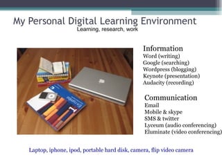 My Personal Digital Learning Environment Information Word (writing) Google (searching) Wordpress (blogging) Keynote (presentation) Audacity (recording) Communication Email Mobile & skype SMS & twitter Lyceum (audio conferencing) Eluminate (video conferencing) Laptop, iphone, ipod, portable hard disk, camera, flip video camera Learning, research, work 