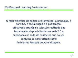 My Personal Learning Environment



 O meu itinerário de acesso à informação, à produção, à
         partilha, à socialização e à publicação,
     efectivado através da selecção realizada das
       ferramentas disponibilizadas na web 2.0 e
      suportadas na rede de contactos que no seu
             conjunto se concretizam como
          Ambientes Pessoais de Aprendizagem.



                                                      2/7
 