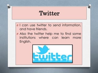 Twitter
O I can use twitter to send information,
and have friends.
O Also the twitter help me to find some
institutions where can learn more
English.
