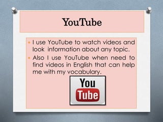 YouTube
I use YouTube to watch videos and
look information about any topic.
Also I use YouTube when need to
find videos in English that can help
me with my vocabulary.