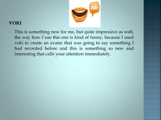 

This is something new for me, but quite impressive as well,
the way how I use this one is kind of funny, because I used
voki to create an avatar that was going to say something I
had recorded before and this is something so new and
interesting that calls your attention immediately.

 