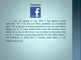 

Facebook:

I am not going to say that I am against social
networks, but I do not use them probably as everybody
does. The purpose of using facebook for me, it is just about
filling me in of some homework's that the teachers have
asked us to do, in that way I use it when is necessary, but
not as a necessity of pleasing myself; for the other hand, I
use facebook at least once a month when there is not
homework to do.

 
