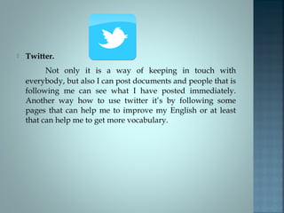 

Twitter.
Not only it is a way of keeping in touch with
everybody, but also I can post documents and people that is
following me can see what I have posted immediately.
Another way how to use twitter it’s by following some
pages that can help me to improve my English or at least
that can help me to get more vocabulary.

 