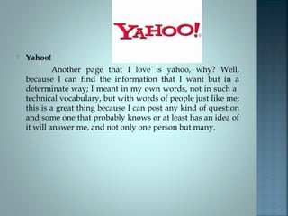 

Yahoo!
Another page that I love is yahoo, why? Well,
because I can find the information that I want but in a
determinate way; I meant in my own words, not in such a
technical vocabulary, but with words of people just like me;
this is a great thing because I can post any kind of question
and some one that probably knows or at least has an idea of
it will answer me, and not only one person but many.

 
