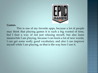 Games.

This is one of my favorite apps, because a lot of people
may think that playing games it is such a big wasted of time,
but I find a way of not just relaxing myself, but also learn
meanwhile I am playing, because I can learn a lot of new words,
I can get some really good vocabulary and also I can improve
myself while I am playing, so that is the way how I use it.

 