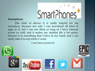 

Smartphone.
This kind of device it is really helpful for me
nowadays, because not only I can download all kind of
apps to it, but I can use them as long as I have internet
access as well; and it makes my student life a lot easier,
because it is something that I have in my hand, and I can
easily take it to anywhere I want.
 I can have access to:

 