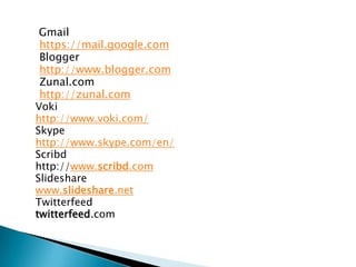 Gmail
https://mail.google.com
Blogger
http://www.blogger.com
Zunal.com
http://zunal.com
Voki
http://www.voki.com/
Skype
http://www.skype.com/en/
Scribd
http://www.scribd.com
ݺߣshare
www.slideshare.net
Twitterfeed
twitterfeed.com

 