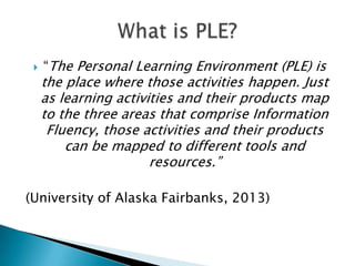 

“The Personal Learning Environment (PLE) is

the place where those activities happen. Just
as learning activities and their products map
to the three areas that comprise Information
Fluency, those activities and their products
can be mapped to different tools and
resources.”

(University of Alaska Fairbanks, 2013)

 