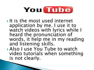  It

is the most used internet
application by me. I use it to
watch videos with lyrics while I
heard the pronunciation of
words, it help me in my reading
and listening skills.
 Also I use You Tube to watch
video tutorials when something
is not clearly.

 