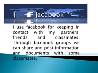 I use facebook for keeping in
contact with my partners,
friends
and
classmates.
Through facebook groups we
can share and post information
and documents with some
classmates.

 