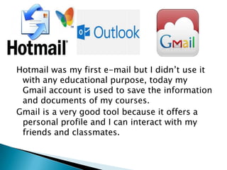 Hotmail was my first e-mail but I didn’t use it
with any educational purpose, today my
Gmail account is used to save the information
and documents of my courses.
Gmail is a very good tool because it offers a
personal profile and I can interact with my
friends and classmates.

 