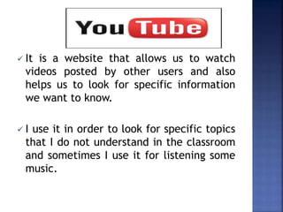  It is a website that allows us to watch
videos posted by other users and also
helps us to look for specific information
we want to know.
 I use it in order to look for specific topics
that I do not understand in the classroom
and sometimes I use it for listening some
music.
 