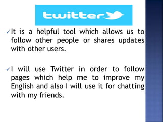 It is a helpful tool which allows us to
follow other people or shares updates
with other users.
I will use Twitter in order to follow
pages which help me to improve my
English and also I will use it for chatting
with my friends.
 