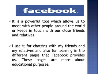  It is a powerful tool which allows us to
meet with other people around the world
or keeps in touch with our close friends
and relatives.
 I use it for chatting with my friends and
my relatives and also for learning in the
different pages that Facebook provides
us. These pages are more about
educational purposes.
 
