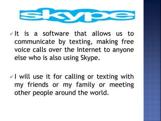  It is a software that allows us to
communicate by texting, making free
voice calls over the Internet to anyone
else who is also using Skype.
 I will use it for calling or texting with
my friends or my family or meeting
other people around the world.
 