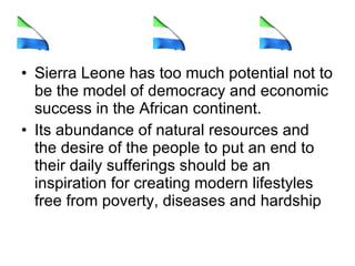 Sierra Leone has too much potential not to be the model of democracy and economic success in the African continent. Its abundance of natural resources and the desire of the people to put an end to their daily sufferings should be an inspiration for creating modern lifestyles free from poverty, diseases and hardship  