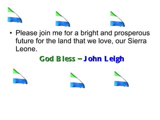 Please join me for a bright and prosperous future for the land that we love, our Sierra Leone.  God Bless –  John Leigh   