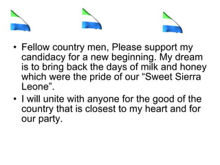 Fellow country men, Please support my candidacy for a new beginning. My dream is to bring back the days of milk and honey which were the pride of our “Sweet Sierra Leone”.  I will unite with anyone for the good of the country that is closest to my heart and for our party.  